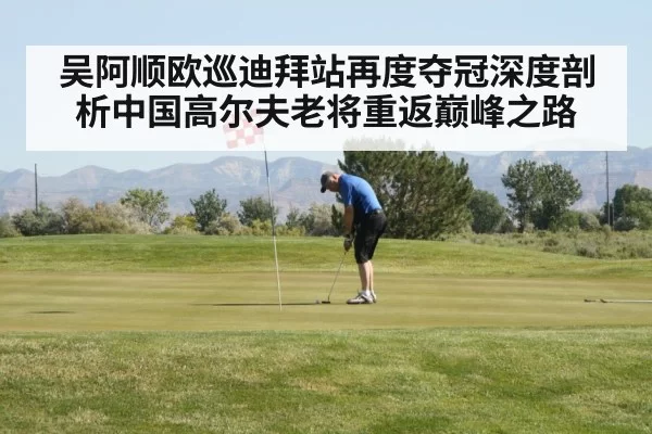吴阿顺欧巡迪拜站再度夺冠深度剖析中国高尔夫老将重返巅峰之路