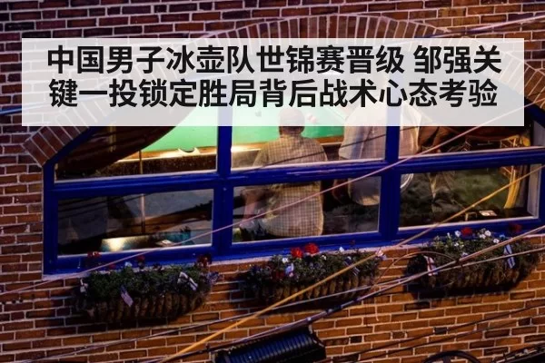 中国男子冰壶队世锦赛晋级 邹强关键一投锁定胜局背后战术心态考验