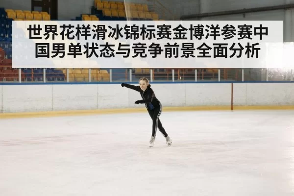 世界花样滑冰锦标赛金博洋参赛中国男单状态与竞争前景全面分析