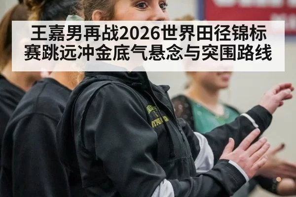王嘉男再战2026世界田径锦标赛跳远冲金底气悬念与突围路线